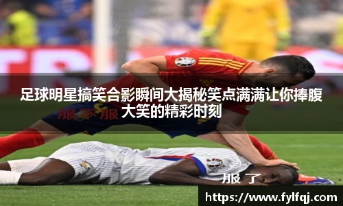 足球明星搞笑合影瞬间大揭秘笑点满满让你捧腹大笑的精彩时刻