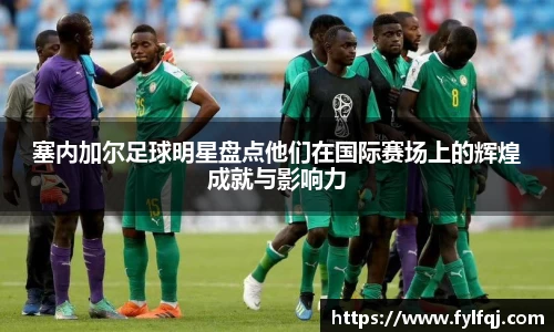 塞内加尔足球明星盘点他们在国际赛场上的辉煌成就与影响力